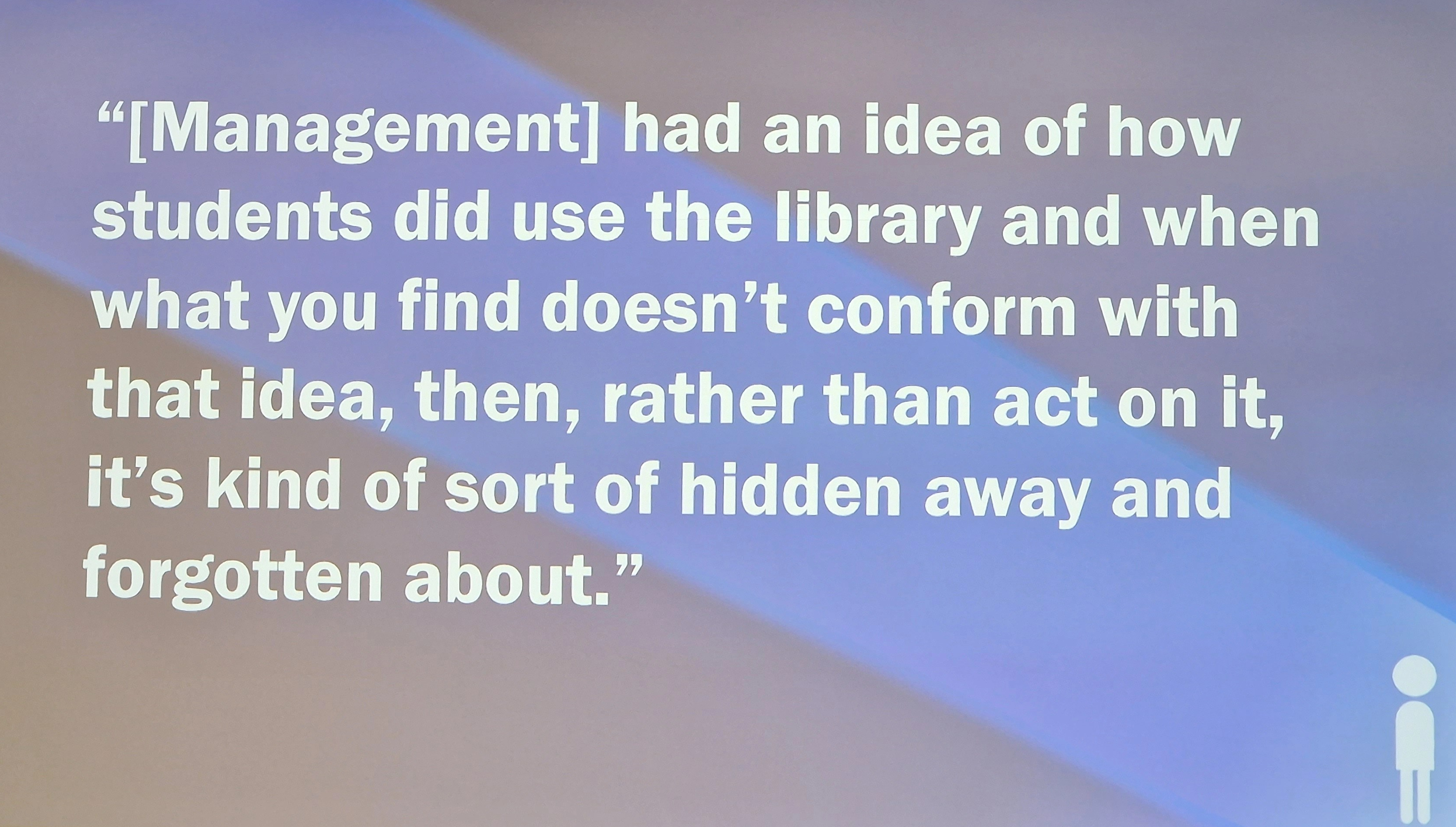 "[Management] had an idea of how students did use the library and when what you find doesn't conform with that idea, then, rather than act on it, it's kind of sort of hidden away and forgotten about."