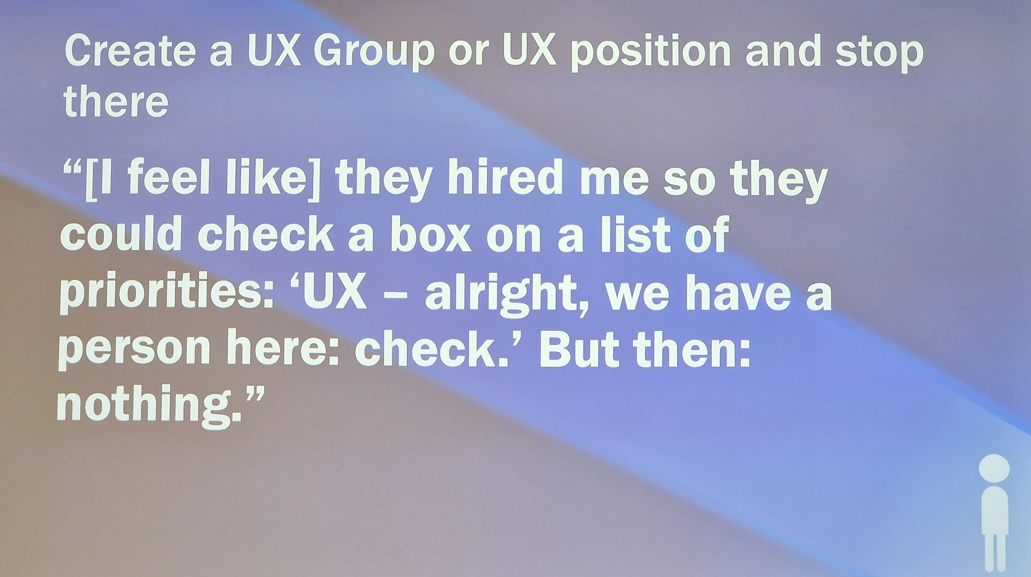 Create a UX Group or UX position and stop there - "[I feel like] they hired me so they could check a box on a list of priorities: 'UX - alright, we have a person here: check.' But then: nothing."