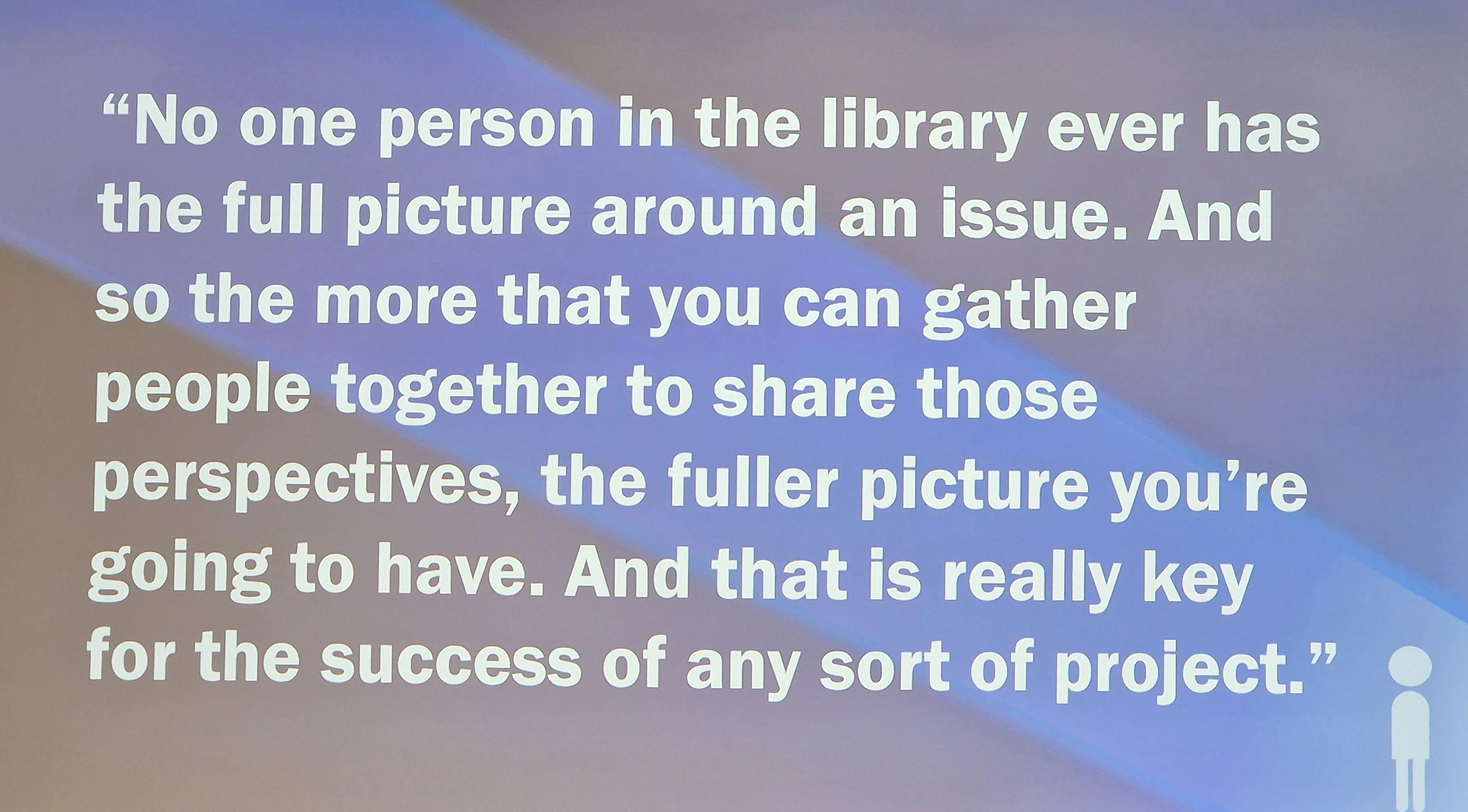 "No one person in the library ever has the full picture around an issue. And so the more that you can gather people together to share those perspectives, the fuller picture you're going to have. And that is really key for the success of any sort of project."